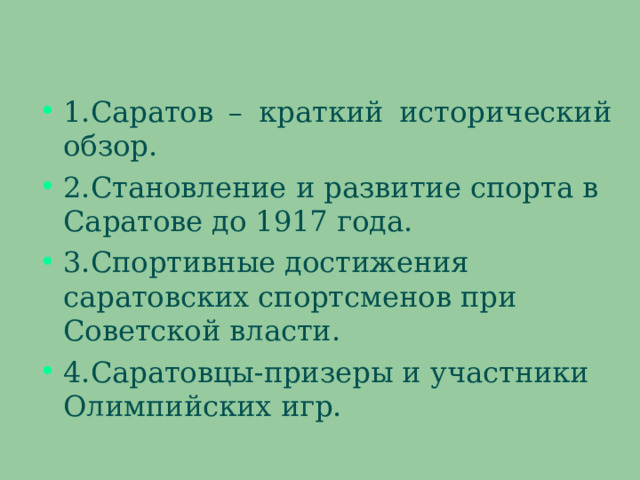 1.Саратов – краткий исторический обзор. 2.Становление и развитие спорта в Саратове до 1917 года. 3.Спортивные достижения саратовских спортсменов при Советской власти. 4.Саратовцы-призеры и участники Олимпийских игр.  