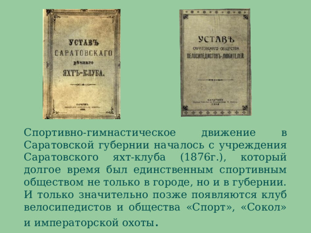 Спортивно-гимнастическое движение в Саратовской губернии началось с учреждения Саратовского яхт-клуба (1876г.), который долгое время был единственным спортивным обществом не только в городе, но и в губернии. И только значительно позже появляются клуб велосипедистов и общества «Спорт», «Сокол» и императорской охоты . В численном отношении эти общества подходили скорее к нашим теперешним понятиям «кружок» или «секция». Яхт-клуб даже в лучшие годы своего существования объединял не более 150 человек. Хотя доступ в яхт-клуб формально не ограничивался уставом, но на деле попасть туда было трудно. Крайне высокие членские взносы, система строгой баллотировки и всевозможные другие условия явно не были рассчитаны на малоимущих. Однако, не смотря на все сказанное, именно яхт-клуб положил начало зарождению в Саратове не только парусного, гребного и конькобежного спорта, но и спортивной гимнастики.  