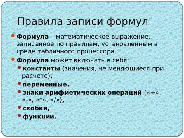 Правила записи формул Формула – математическое выражение, записанное по правилам, установленным в среде табличного процессора. Формула может включать в себя: константы (значения, не меняющиеся при расчете) , переменные, знаки арифметических операций («+», «-», «*», «/») , скобки, функции.  константы (значения, не меняющиеся при расчете) , переменные, знаки арифметических операций («+», «-», «*», «/») , скобки, функции.  