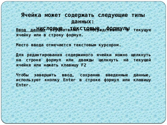 Ячейка может содержать следующие типы данных: числовые, текстовые, формулы Ввод данных осуществляют непосредственно в текущую ячейку или в строку формул.  Место ввода отмечается текстовым курсором.  Для редактирования содержимого ячейки можно щелкнуть на строке формул или дважды щелкнуть на текущей ячейке или нажать клавишу F2  Чтобы завершить ввод, сохранив введенные данные, используют кнопку Enter в строке формул или клавишу Enter. 