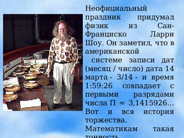 Неофициальный праздник придумал физик из Сан-Франциско Ларри Шоу. Он заметил, что в американской  системе записи дат (месяц / число) дата 14 марта - 3/14 - и время 1:59:26 совпадает с первыми разрядами числа П = 3,1415926… Вот и вся история торжества. Математикам такая точность приглянулась, и теперь физик диктует для правила 