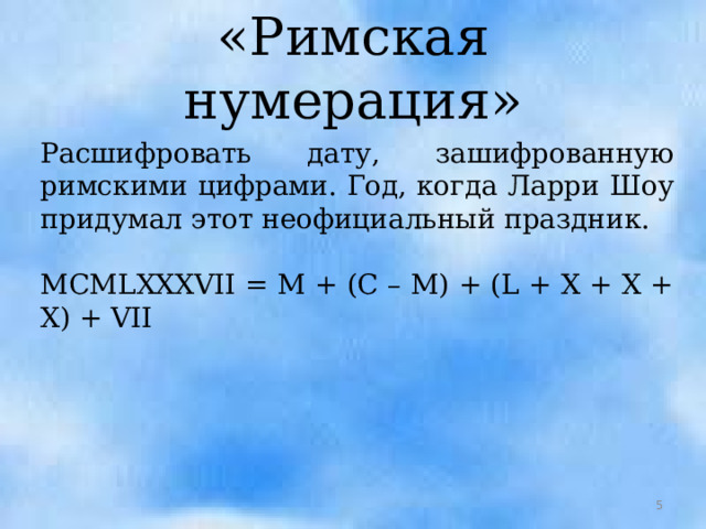 «Римская нумерация» Расшифровать дату, зашифрованную римскими цифрами. Год, когда Ларри Шоу придумал этот неофициальный праздник. МСМLXXXVII = M + (C – M) + (L + X + X + X) + VII  