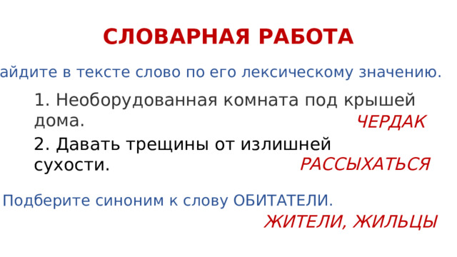 СЛОВАРНАЯ РАБОТА Найдите в тексте слово по его лексическому значению. 1. Необорудованная комната под крышей дома. ЧЕРДАК 2. Давать трещины от излишней сухости. РАССЫХАТЬСЯ Подберите синоним к слову ОБИТАТЕЛИ. ЖИТЕЛИ, ЖИЛЬЦЫ