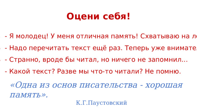 Оцени себя! 7-8 - Я молодец! У меня отличная память! Схватываю на лету! 5-6 - Надо перечитать текст ещё раз. Теперь уже внимательно. 3-4 - Странно, вроде бы читал, но ничего не запомнил... 1-2 - Какой текст? Разве мы что-то читали? Не помню. «Одна из основ писательства - хорошая память».          К.Г.Паустовский