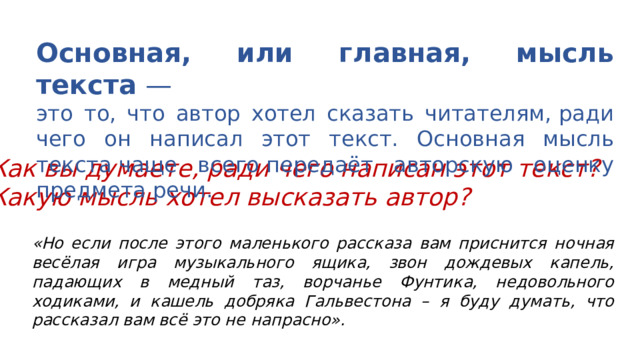 Основная, или главная, мысль текста  — это то, что автор хотел сказать читателям, ради чего он написал этот текст. Основная мысль текста чаще всего передаёт авторскую оценку предмета речи. Как вы думаете, ради чего написан этот текст? Какую мысль хотел высказать автор? «Но если после этого маленького рассказа вам приснится ночная весёлая игра музыкального ящика, звон дождевых капель, падающих в медный таз, ворчанье Фунтика, недовольного ходиками, и кашель добряка Гальвестона – я буду думать, что рассказал вам всё это не напрасно».