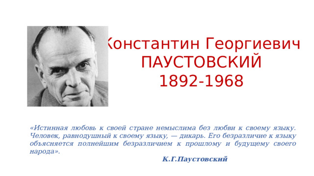 Константин Георгиевич ПАУСТОВСКИЙ 1892-1968 «Истинная любовь к своей стране немыслима без любви к своему языку. Человек, равнодушный к своему языку, — дикарь. Его безразличие к языку объясняется полнейшим безразличием к прошлому и будущему своего народа».             К.Г.Паустовский