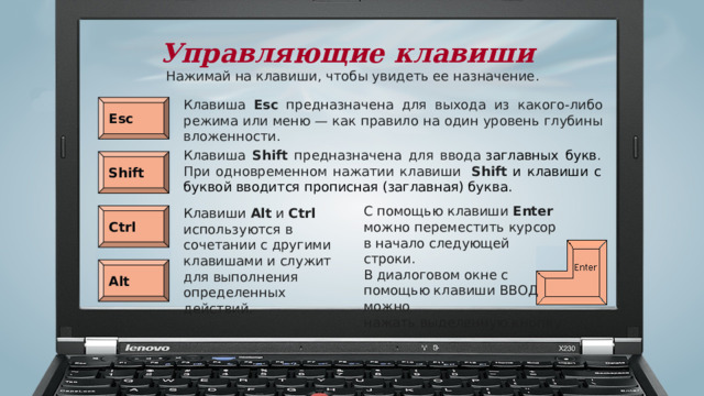 Управляющие клавиши Нажимай на клавиши, чтобы увидеть ее назначение. Клавиша Esc предназначена для выхода из какого-либо режима или меню — как правило на один уровень глубины вложенности. Esc Клавиша Shift предназначена для ввода  заглавных букв . При одновременном нажатии клавиши  Shift и клавиши с буквой вводится прописная (заглавная) буква. Shift С помощью клавиши Enter можно переместить курсор в начало следующей строки. В диалоговом окне с помощью клавиши ВВОД можно нажать выделенную кнопку Клавиши Alt и Ctrl используются в сочетании с другими клавишами и служит для выполнения определенных действий. Ctrl Alt 