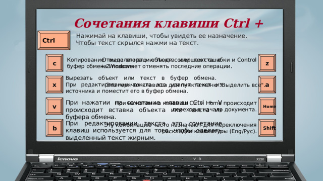 Сочетания клавиши Ctrl + Нажимай на клавиши, чтобы увидеть ее назначение. Чтобы текст скрылся нажми на текст. Ctrl   Отмена операции. Люди совершают ошибки и Control + Z позволяет отменять последние операции. с z Копирование выделенного объекта или текста в буфер обмена Windows.  Вырезать объект или текст в буфер обмена.  При редактировании текста это удалит текст из источника и поместит его в буфер обмена.  х a Это горячая клавиша для пункта меню 