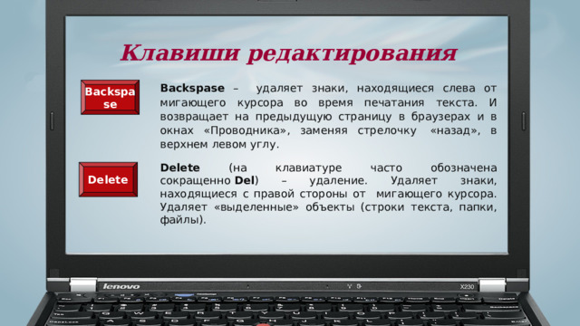 Клавиши редактирования Backspase – удаляет знаки, находящиеся слева от мигающего курсора во время печатания текста. И возвращает на предыдущую страницу в браузерах и в окнах «Проводника», заменяя стрелочку  «назад», в верхнем левом углу. Backspase  Delete (на клавиатуре часто обозначена сокращенно  Del ) – удаление. Удаляет знаки, находящиеся с правой стороны от мигающего курсора. Удаляет «выделенные» объекты (строки текста, папки, файлы). Delete  