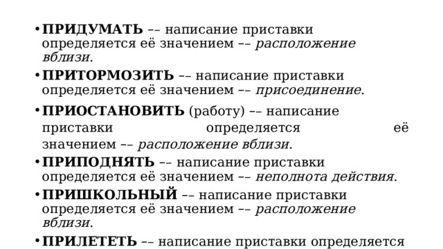 ПРИДУМАТЬ  – –   написание приставки определяется её значением  – –  расположение вблизи . ПРИТОРМОЗИТЬ  – –   написание приставки определяется её значением  – –  присоединение . ПРИОСТАНОВИТЬ  (работу)  – – написание приставки определяется её значением  – –  расположение вблизи . ПРИПОДНЯТЬ  – –   написание приставки определяется её значением  – –  неполнота действия . ПРИШКОЛЬНЫЙ  – – написание приставки определяется её значением  – –  расположение вблизи. ПРИЛЕТЕТЬ   – – написание приставки определяется её значением  – –  неполнота действия . 