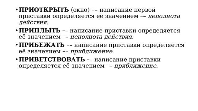 ПРИОТКРЫТЬ  (окно)   – –   написание первой приставки определяется её значением  – –  неполнота действия . ПРИПЛЫТЬ   – – написание приставки определяется её значением  – –  неполнота действия . ПРИБЕЖАТЬ   – – написание приставки определяется её значением  – –  приближение . ПРИВЕТСТВОВАТЬ   – – написание приставки определяется её значением  – –  приближение . 