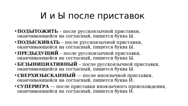 И и Ы после приставок ПОДЫТОЖИТЬ  – после русскоязычной приставки, оканчивающейся на согласный, пишется буква Ы. ПОДЫСКИВАТЬ  – после русскоязычной приставки, оканчивающейся на согласный, пишется буква Ы. ПРЕДЫДУЩИЙ  – после русскоязычной приставки, оканчивающейся на согласный, пишется буква Ы. БЕЗЫНИЦИАТИВНЫЙ  – после русскоязычной приставки, оканчивающейся на согласный, пишется буква Ы. СВЕРХИЗЫСКАННЫЙ   – – после иноязычной приставки, оканчивающейся на согласный, пишется буква И. СУПЕРИГРА  – – после приставки иноязычного происхождения, оканчивающейся на согласный, пишется буква И. 