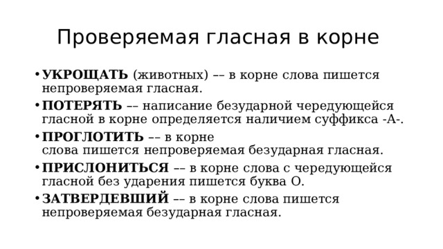 Проверяемая гласная в корне УКРОЩАТЬ  (животных)   – – в корне слова пишется непроверяемая гласная. ПОТЕРЯТЬ   – – написание безударной чередующейся гласной в корне определяется наличием суффикса -А-. ПРОГЛОТИТЬ  – –   в корне слова   пишется   непроверяемая безударная гласная. ПРИСЛОНИТЬСЯ   – – в корне слова с чередующейся гласной без ударения пишется буква О. ЗАТВЕРДЕВШИЙ   – – в корне слова пишется непроверяемая безударная гласная. 