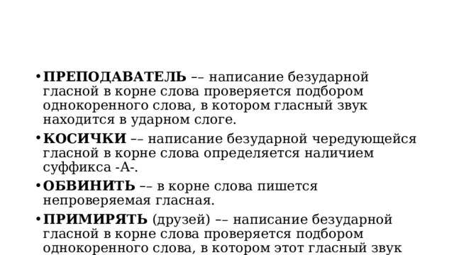 ПРЕПОДАВАТЕЛЬ  – –   написание безударной гласной в корне слова проверяется подбором однокоренного слова, в котором гласный звук находится в ударном слоге. КОСИЧКИ   – – написание безударной чередующейся гласной в корне слова определяется наличием суффикса -А-. ОБВИНИТЬ   – – в корне слова пишется непроверяемая гласная. ПРИМИРЯТЬ  (друзей)   – –   написание безударной гласной в корне слова проверяется подбором однокоренного слова, в котором этот гласный звук находится в ударном слоге. 