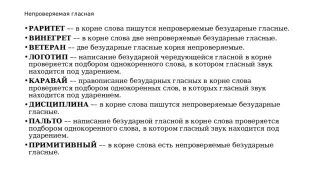 Непроверяемая гласная РАРИТЕТ   – – в корне слова пишутся непроверяемые безударные гласные. ВИНЕГРЕТ   – – в корне слова две непроверяемые безударные гласные. ВЕТЕРАН   – – две безударные гласные корня непроверяемые. ЛОГОТИП   – – написание безударной чередующейся гласной в корне проверяется подбором однокоренного слова, в котором гласный звук находится под ударением. КАРАВАЙ   – – правописание безударных гласных в корне слова проверяется подбором однокоренных слов, в которых гласный звук находится под ударением. ДИСЦИПЛИНА  – – в корне слова пишутся непроверяемые безударные гласные. ПАЛЬТО   – – написание безударной гласной в корне слова проверяется подбором однокоренного слова, в котором гласный звук находится под ударением. ПРИМИТИВНЫЙ  – –   в корне слова есть   непроверяемые безударные гласные. 