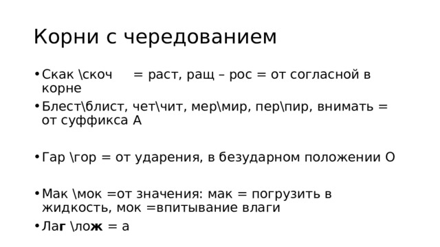 Корни с чередованием Скак \скоч = раст, ращ – рос = от согласной в корне Блест\блист, чет\чит, мер\мир, пер\пир, внимать = от суффикса А Гар \гор = от ударения, в безударном положении О Мак \мок =от значения: мак = погрузить в жидкость, мок =впитывание влаги Ла г \ло ж = а 