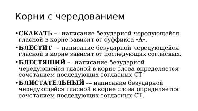 Корни с чередованием СКАКАТЬ   – –   написание безударной чередующейся гласной в корне зависит от суффикса  -А- . БЛЕСТИТ  – –   написание безударной чередующейся гласной в корне зависит от последующих согласных. БЛЕСТЯЩИЙ   – – написание безударной чередующейся гласной в корне слова   определяется сочетанием последующих согласных СТ БЛИСТАТЕЛЬНЫЙ   – – написание безударной чередующейся гласной в корне слова   определяется сочетанием последующих согласных СТ. 