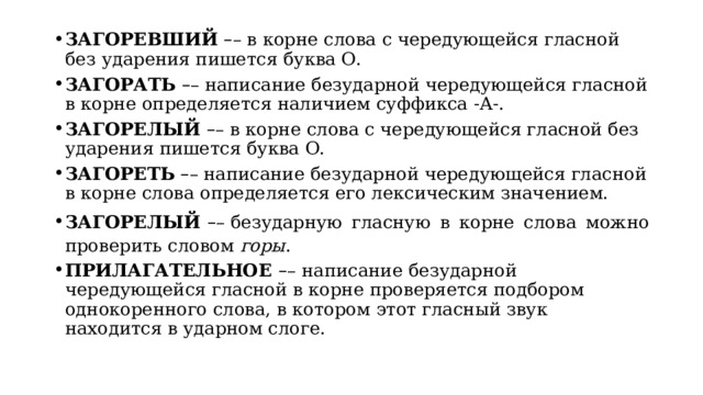 ЗАГОРЕВШИЙ   – – в корне слова с чередующейся гласной без ударения пишется буква О. ЗАГОРАТЬ   – – написание безударной чередующейся гласной в корне определяется наличием суффикса -А-. ЗАГОРЕЛЫЙ   – – в корне слова с чередующейся гласной без ударения пишется буква О. ЗАГОРЕТЬ   – – написание безударной чередующейся гласной в корне слова определяется его лексическим значением. ЗАГОРЕЛЫЙ  – – безударную гласную в корне слова можно проверить словом  горы . ПРИЛАГАТЕЛЬНОЕ  – –   написание безударной чередующейся гласной в корне проверяется подбором однокоренного слова, в котором этот гласный звук находится в ударном слоге. 