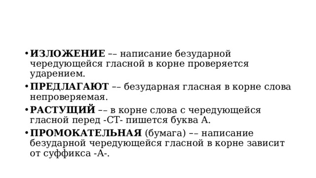 ИЗЛОЖЕНИЕ   – – написание безударной чередующейся гласной в корне проверяется ударением. ПРЕДЛАГАЮТ   – – безударная гласная в корне слова непроверяемая. РАСТУЩИЙ   – – в корне слова с чередующейся гласной перед -СТ- пишется буква А. ПРОМОКАТЕЛЬНАЯ  (бумага)   – –   написание безударной чередующейся гласной в корне зависит от суффикса -А-. 