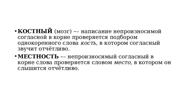 КОСТНЫЙ  (мозг)   – –   написание непроизносимой согласной в корне проверяется подбором однокоренного слова  кость , в котором согласный звучит отчётливо. МЕСТНОСТЬ   – – непроизносимый согласный в корне слова проверяется словом  место,  в котором он слышится отчётливо. 