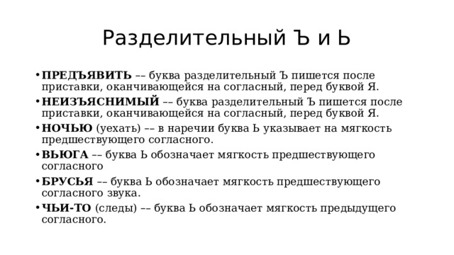 Разделительный Ъ и Ь ПРЕДЪЯВИТЬ  – – буква разделительный Ъ пишется после приставки, оканчивающейся на согласный, перед буквой Я. НЕИЗЪЯСНИМЫЙ   – – буква разделительный Ъ пишется после приставки, оканчивающейся на согласный, перед буквой Я. НОЧЬЮ  (уехать)  – – в наречии буква Ь указывает на мягкость предшествующего согласного. ВЬЮГА   – – буква Ь обозначает мягкость предшествующего согласного БРУСЬЯ   – – буква Ь обозначает мягкость предшествующего согласного звука. ЧЬИ-ТО  (следы)  – – буква Ь обозначает мягкость предыдущего согласного. 