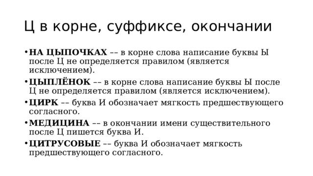 Ц в корне, суффиксе, окончании НА ЦЫПОЧКАХ   – – в корне слова написание буквы Ы после Ц не определяется правилом (является исключением). ЦЫПЛЁНОК   – – в корне слова написание буквы Ы после Ц не определяется правилом (является исключением). ЦИРК   – – буква И обозначает мягкость предшествующего согласного. МЕДИЦИНА   – – в окончании имени существительного после Ц пишется буква И. ЦИТРУСОВЫЕ   – – буква И обозначает мягкость предшествующего согласного. 