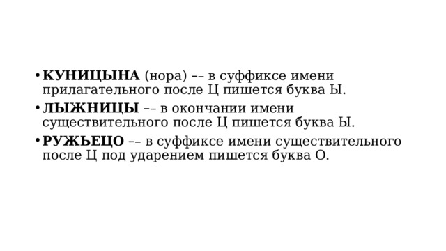 КУНИЦЫНА  (нора)  – – в суффиксе имени прилагательного после Ц пишется буква Ы. ЛЫЖНИЦЫ   – – в окончании имени существительного после Ц пишется буква Ы. РУЖЬЕЦО   – – в суффиксе имени существительного после Ц под ударением пишется буква О. 