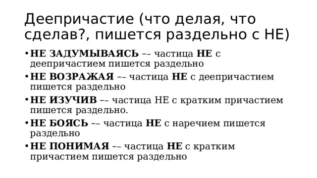 Деепричастие (что делая, что сделав?, пишется раздельно с НЕ) НЕ ЗАДУМЫВАЯСЬ  – – частица  НЕ  с деепричастием пишется раздельно НЕ ВОЗРАЖАЯ  – – частица  НЕ  с деепричастием пишется раздельно НЕ ИЗУЧИВ   – – частица НЕ с кратким причастием пишется раздельно. НЕ БОЯСЬ   – – частица  НЕ  с наречием пишется раздельно НЕ ПОНИМАЯ   – – частица  НЕ  с кратким причастием пишется раздельно 