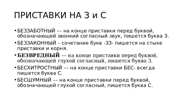 ПРИСТАВКИ НА З и С БЕЗЗАБОТНЫЙ –– на конце приставки перед буквой, обозначающей звонкий согласный звук, пишется буква З. БЕЗЗАКОННЫЙ – сочетание букв -ЗЗ- пишется на стыке приставки и корня. БЕЗВРЕДНЫЙ   – – на конце приставки перед буквой, обозначающей глухой согласный, пишется буква З. БЕСХИТРОСТНЫЙ –– на конце приставки БЕС- всегда пишется буква С. БЕСШУМНЫЙ –– на конце приставки перед буквой, обозначающей глухой согласный, пишется буква С. 