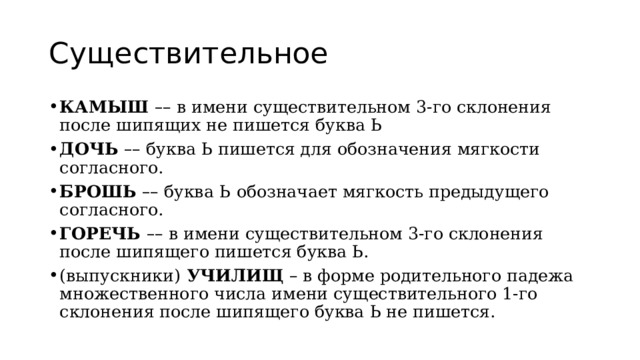 Существительное КАМЫШ  – – в имени существительном 3-го склонения после шипящих не пишется буква Ь ДОЧЬ   – – буква Ь пишется для обозначения мягкости согласного. БРОШЬ   – – буква Ь   обозначает мягкость предыдущего согласного. ГОРЕЧЬ  – – в имени существительном 3-го склонения после шипящего пишется буква Ь. (выпускники)  УЧИЛИЩ  – в форме родительного падежа множественного числа имени существительного 1-го склонения после шипящего буква Ь не пишется. 