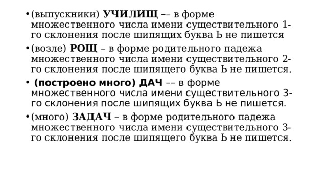 (выпускники)  УЧИЛИЩ   – – в форме множественного числа имени существительного 1-го склонения после шипящих буква Ь не пишется (возле)  РОЩ  – в форме родительного падежа множественного числа имени существительного 2-го склонения после шипящего буква Ь не пишется.  (построено много) ДАЧ –– в форме множественного числа имени существительного 3-го склонения после шипящих буква Ь не пишется. (много)  ЗАДАЧ  – в форме родительного падежа множественного числа имени существительного 3-го склонения после шипящего буква Ь не пишется. 