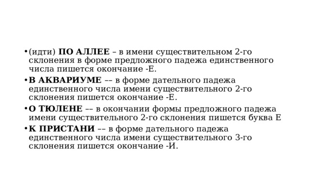 (идти)  ПО АЛЛЕЕ  – в имени существительном 2-го склонения в форме предложного падежа единственного числа пишется окончание -Е. В АКВАРИУМЕ  – – в форме дательного падежа единственного числа имени существительного 2-го склонения пишется окончание -Е. О ТЮЛЕНЕ   – – в окончании формы предложного падежа имени существительного 2-го склонения пишется буква Е К ПРИСТАНИ   – – в форме дательного падежа единственного числа имени существительного 3-го склонения пишется окончание -И. 