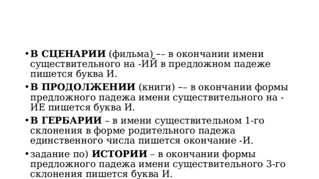 В СЦЕНАРИИ  (фильма)  – – в окончании имени существительного на -ИЙ в предложном падеже пишется буква И. В ПРОДОЛЖЕНИИ  (книги)  – – в окончании формы предложного падежа имени существительного на -ИЕ пишется буква И. В ГЕРБАРИИ  – в имени существительном 1-го склонения в форме родительного падежа единственного числа пишется окончание -И. задание по)  ИСТОРИИ  – в окончании формы предложного падежа имени существительного 3-го склонения пишется буква И. 