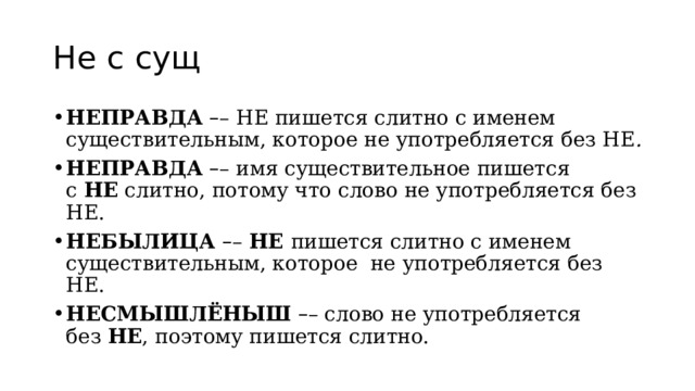 Не с сущ НЕПРАВДА   – – НЕ пишется слитно с именем существительным, которое не употребляется без НЕ . НЕПРАВДА   – – имя существительное пишется с  НЕ  слитно, потому что слово не употребляется без НЕ. НЕБЫЛИЦА  – –  НЕ  пишется слитно с именем существительным, которое  не употребляется без НЕ. НЕСМЫШЛЁНЫШ   – – слово не употребляется без  НЕ , поэтому пишется слитно. 