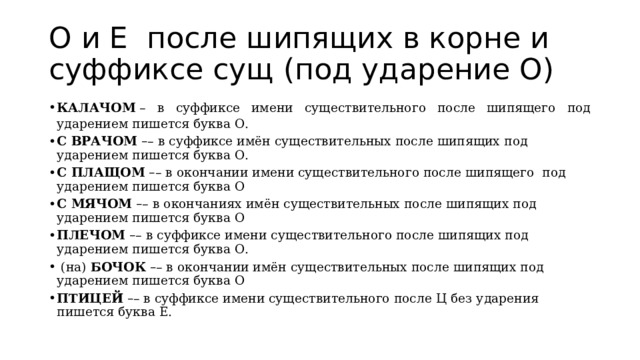 О и Е после шипящих в корне и суффиксе сущ (под ударение О) КАЛАЧОМ  – в суффиксе имени существительного после шипящего под ударением пишется буква О. С ВРАЧОМ   – – в суффиксе имён существительных после шипящих под ударением пишется буква О. С ПЛАЩОМ   – – в окончании имени существительного после шипящего  под ударением пишется буква О С МЯЧОМ   – – в окончаниях имён существительных после шипящих под ударением пишется буква О ПЛЕЧОМ   – – в суффиксе имени существительного после шипящих под ударением пишется буква О.  (на)  БОЧОК   – – в окончании имён существительных после шипящих под ударением пишется буква О ПТИЦЕЙ   – – в суффиксе имени существительного после Ц без ударения пишется буква Е. 