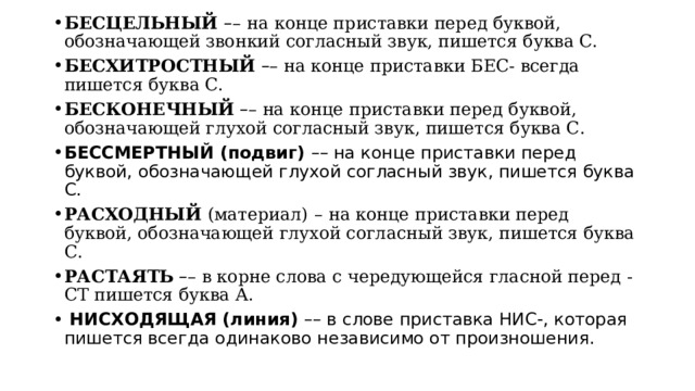 БЕСЦЕЛЬНЫЙ  – –   на конце приставки перед буквой, обозначающей звонкий согласный звук, пишется буква С. БЕСХИТРОСТНЫЙ   – – на конце приставки БЕС- всегда пишется буква С. БЕСКОНЕЧНЫЙ   – – на конце приставки перед буквой, обозначающей глухой согласный звук, пишется буква С. БЕССМЕРТНЫЙ (подвиг) –– на конце приставки перед буквой, обозначающей глухой согласный звук, пишется буква С. РАСХОДНЫЙ  (материал)   –   на конце приставки перед буквой, обозначающей глухой согласный звук, пишется буква С. РАСТАЯТЬ   – – в корне слова с чередующейся гласной перед -СТ пишется буква А.  НИСХОДЯЩАЯ (линия) –– в слове приставка НИС-, которая пишется всегда одинаково независимо от произношения. 