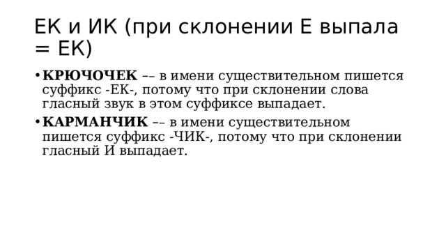 ЕК и ИК (при склонении Е выпала = ЕК) КРЮЧОЧЕК  – – в имени существительном пишется суффикс -ЕК-, потому что при склонении слова гласный звук в этом суффиксе выпадает. КАРМАНЧИК  – – в имени существительном пишется суффикс -ЧИК-, потому что при склонении гласный И выпадает. 