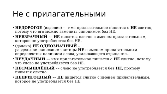 Не с прилагательными НЕДОРОГОЕ  (изделие)   – – имя прилагательное пишется с  НЕ  слитно, потому что его можно заменить синонимом без НЕ. НЕВЗРАЧНЫЙ  – –  НЕ  пишется слитно с именем прилагательным, которое не употребляется без НЕ. (далеко)  НЕ ОДНОЗНАЧНЫЙ  – раздельное   написание   частицы  НЕ  с именем прилагательным определяется наличием слова, усиливающего отрицание. НЕУДАЧНЫЙ  – –   имя прилагательное пишется с  НЕ  слитно, потому что слово не употребляется без НЕ. НЕСМЫШЛЁНЫЙ   – – слово не употребляется без  НЕ , поэтому пишется слитно. НЕПРИГОДНЫЙ  – –  НЕ  пишется слитно с именем прилагательным, которое не употребляется без НЕ 