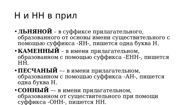 Н и НН в прил ЛЬНЯНОЙ  – в суффиксе прилагательного, образованного от основы имени существительного с помощью суффикса -ЯН-, пишется одна буква Н. КАМЕННЫЙ  – в имени прилагательном, образованном с помощью суффикса -ЕНН-, пишется НН. ПЕСЧАНЫЙ   – – в имени прилагательном, образованном с помощью суффикса -АН-, пишется одна буква Н. СОННЫЙ  – – в имени прилагательном, образованном от существительного при помощи суффикса -ОНН-, пишется НН. 