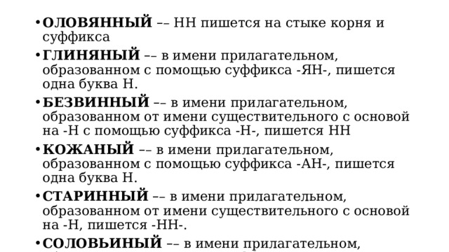 ОЛОВЯННЫЙ   – – НН пишется на стыке корня и суффикса ГЛИНЯНЫЙ   – – в имени прилагательном, образованном с помощью суффикса -ЯН-, пишется одна буква   Н. БЕЗВИННЫЙ   – – в имени прилагательном, образованном от имени существительного с основой на -Н с помощью суффикса -Н-, пишется НН КОЖАНЫЙ  – –   в имени прилагательном, образованном с помощью суффикса -АН-, пишется одна буква Н. СТАРИННЫЙ   – – в имени прилагательном, образованном от имени существительного с основой на -Н, пишется -НН-. СОЛОВЬИНЫЙ  – – в имени прилагательном, образованном с помощью суффикса -ИН-, пишется одна буква Н . 