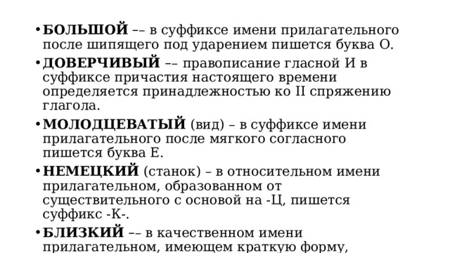 БОЛЬШОЙ   – – в суффиксе имени прилагательного после шипящего под ударением пишется буква О. ДОВЕРЧИВЫЙ  – –   правописание гласной И в суффиксе причастия настоящего времени определяется принадлежностью ко II спряжению глагола. МОЛОДЦЕВАТЫЙ  (вид) – в суффиксе имени прилагательного после мягкого согласного пишется буква Е. НЕМЕЦКИЙ  (станок) – в относительном имени прилагательном, образованном от существительного с основой на -Ц, пишется суффикс -К-. БЛИЗКИЙ   – – в качественном имени прилагательном, имеющем краткую форму, пишется суффикс -К-. 