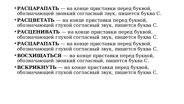 РАСЦАРАПАТЬ   – – на конце приставки перед буквой, обозначающей звонкий согласный звук, пишется буква С. РАСЦВЕТАТЬ  – –   на конце приставки перед буквой, обозначающей глухой согласный звук, пишется буква С. РАСЦЕНИВАТЬ  – –   на конце приставки перед буквой, обозначающей глухой согласный звук, пишется буква С. РАСЦАРАПАТЬ   – – на конце приставки перед буквой, обозначающей глухой согласный звук, пишется буква С. ВОСХИЩАТЬСЯ  – – на конце приставки перед буквой, обозначающей звонкий согласный, пишется буква С. ВСКРИКНУТЬ  – – на конце приставки перед буквой, обозначающей глухой согласный звук, пишется буква С. 