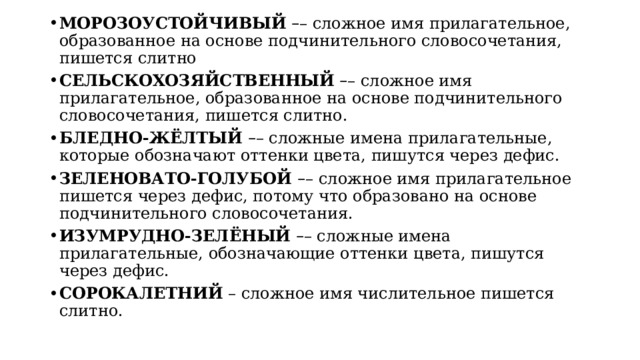 МОРОЗОУСТОЙЧИВЫЙ   – – сложное имя прилагательное, образованное на основе подчинительного словосочетания, пишется слитно СЕЛЬСКОХОЗЯЙСТВЕННЫЙ   – – сложное имя прилагательное, образованное на основе подчинительного словосочетания, пишется слитно. БЛЕДНО-ЖЁЛТЫЙ   – – сложные имена прилагательные, которые обозначают оттенки цвета, пишутся через дефис. ЗЕЛЕНОВАТО-ГОЛУБОЙ  – – сложное имя прилагательное пишется через дефис, потому что образовано на основе подчинительного словосочетания. ИЗУМРУДНО-ЗЕЛЁНЫЙ   – – сложные имена прилагательные, обозначающие оттенки цвета, пишутся через дефис. СОРОКАЛЕТНИЙ  – сложное имя числительное пишется слитно. 