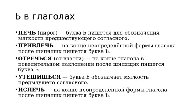 Ь в глаголах ПЕЧЬ  (пирог)  – – буква Ь пишется для обозначения мягкости предшествующего согласного. ПРИВЛЕЧЬ   – – на конце неопределённой формы глагола после шипящих пишется буква Ь. ОТРЕЧЬСЯ  (от власти)   – – на конце глагола в повелительном наклонении после шипящих пишется буква Ь. УТЕШИШЬСЯ   – – буква Ь обозначает мягкость предыдущего согласного. ИСПЕЧЬ  – – на конце неопределённой формы глагола после шипящих пишется буква Ь. 