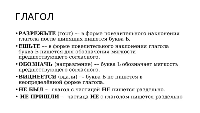 ГЛАГОЛ РАЗРЕЖЬТЕ  (торт)  – – в форме повелительного наклонения глагола после шипящих пишется буква Ь. ЕШЬТЕ   – – в форме повелительного наклонения глагола буква Ь пишется для обозначения мягкости предшествующего согласного. ОБОЗНАЧЬ  (направление)  – – буква Ь обозначает мягкость предшествующего согласного. ВИДНЕЕТСЯ  (вдали)   – –   буква Ь не пишется в неопределённой форме глагола. НЕ БЫЛ  – – глагол с частицей  НЕ  пишется раздельно.  НЕ ПРИШЛИ   – – частица  НЕ  с глаголом пишется раздельно 