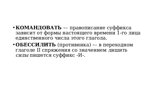 КОМАНДОВАТЬ  – –   правописание суффикса зависит от формы настоящего времени 1-го лица единственного числа этого глагола. ОБЕССИЛИТЬ  (противника)  – – в переходном глаголе II спряжения со значением  лишить силы  пишется суффикс -И-. 