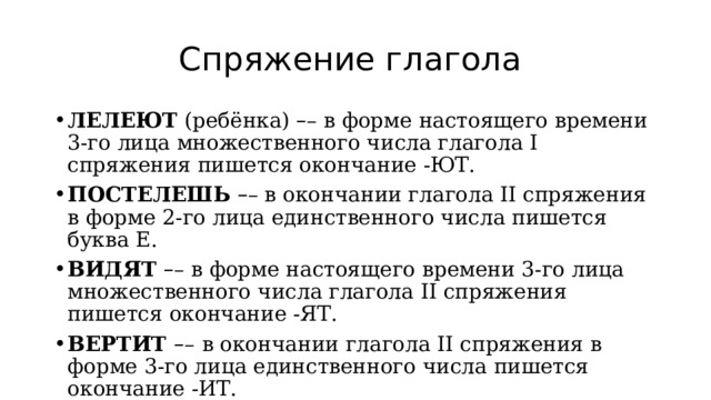 Спряжение глагола ЛЕЛЕЮТ  (ребёнка)  – – в форме настоящего времени 3-го лица множественного числа глагола I спряжения пишется окончание -ЮТ. ПОСТЕЛЕШЬ  – – в окончании глагола II спряжения в форме 2-го лица единственного числа пишется буква Е. ВИДЯТ  – – в форме настоящего времени 3-го лица множественного числа глагола II спряжения пишется окончание -ЯТ. ВЕРТИТ  – –   в окончании глагола II спряжения в форме 3-го лица единственного числа пишется окончание -ИТ. 