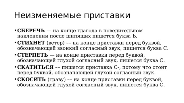 Неизменяемые приставки СБЕРЕЧЬ  – – на конце глагола в повелительном наклонении после шипящих пишется буква Ь. СТИХНЕТ  (ветер)  – – на конце приставки перед буквой, обозначающей звонкий согласный звук, пишется буква С. СТЕРПЕТЬ   – – на конце приставки перед буквой, обозначающей глухой согласный звук, пишется буква С. СКАТИТЬСЯ  – – пишется приставка С-, потому что стоит перед буквой, обозначающей глухой согласный звук. СКОСИТЬ  (траву)  – – на конце приставки перед буквой, обозначающей глухой согласный звук, пишется буква С. 