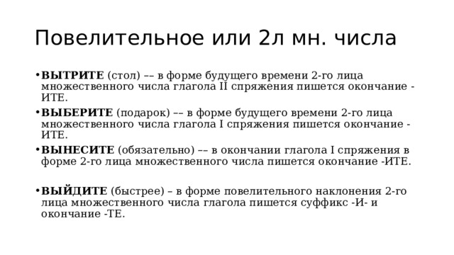 Повелительное или 2л мн. числа ВЫТРИТЕ  (стол)  – – в форме будущего времени 2-го лица множественного числа глагола II спряжения пишется окончание -ИТЕ. ВЫБЕРИТЕ  (подарок)  – – в форме будущего времени 2-го лица множественного числа глагола I спряжения пишется окончание -ИТЕ. ВЫНЕСИТЕ  (обязательно)  – – в окончании глагола I спряжения в форме 2-го лица множественного числа пишется окончание -ИТЕ. ВЫЙДИТЕ  (быстрее) – в форме повелительного наклонения 2-го лица множественного числа глагола пишется суффикс -И- и окончание -ТЕ. 