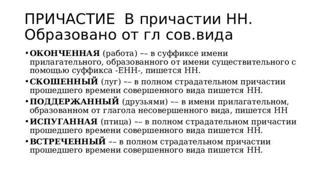 ПРИЧАСТИЕ В причастии НН. Образовано от гл сов.вида ОКОНЧЕННАЯ  (работа)   – – в суффиксе имени прилагательного, образованного от имени существительного с помощью суффикса -ЕНН-, пишется НН. СКОШЕННЫЙ  (луг)  – – в полном страдательном причастии прошедшего времени совершенного вида пишется НН. ПОДДЕРЖАННЫЙ  (друзьями)   – –   в имени прилагательном, образованном от глагола несовершенного вида, пишется НН ИСПУГАННАЯ  (птица)   – – в полном страдательном причастии прошедшего времени совершенного вида пишется НН. ВСТРЕЧЕННЫЙ  – – в полном страдательном причастии прошедшего времени совершенного вида пишется НН. 